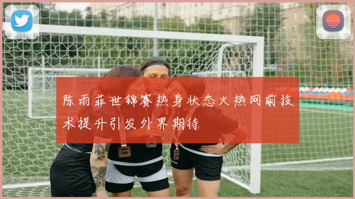 陈雨菲世锦赛热身状态火热网前技术提升引发外界期待