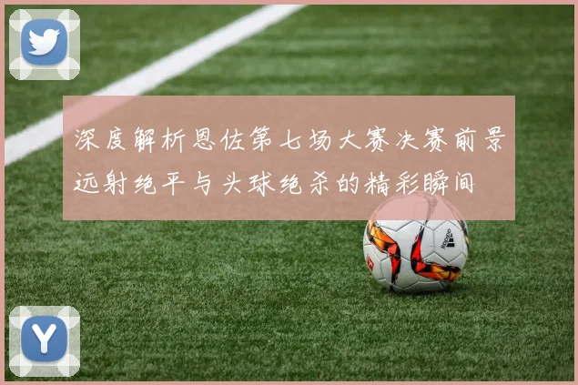 深度解析恩佐第七场大赛决赛前景远射绝平与头球绝杀的精彩瞬间