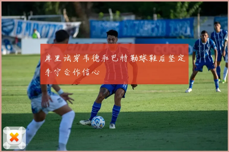 库里试穿韦德和巴特勒球鞋后坚定李宁合作信心