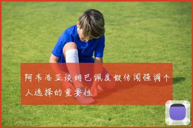 阿韦洛亚谈姆巴佩度假传闻强调个人选择的重要性