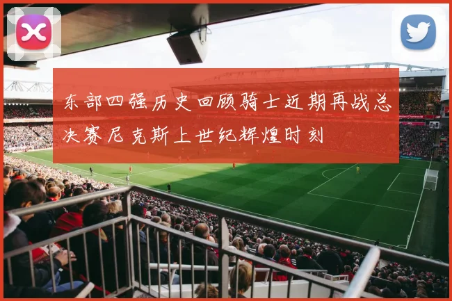 东部四强历史回顾骑士近期再战总决赛尼克斯上世纪辉煌时刻