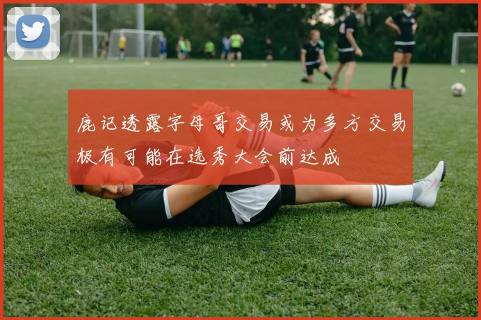 鹿记透露字母哥交易或为多方交易极有可能在选秀大会前达成