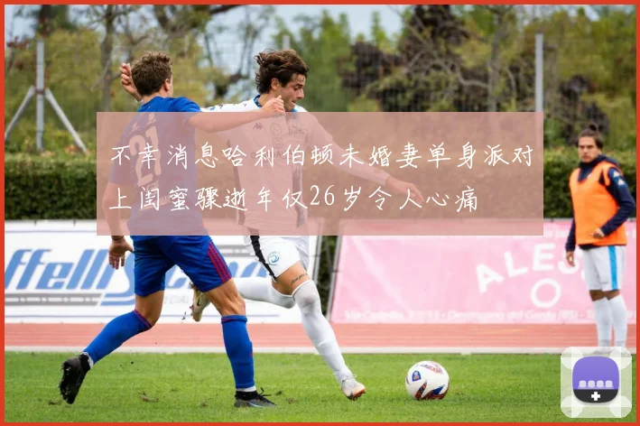 不幸消息哈利伯顿未婚妻单身派对上闺蜜骤逝年仅26岁令人心痛