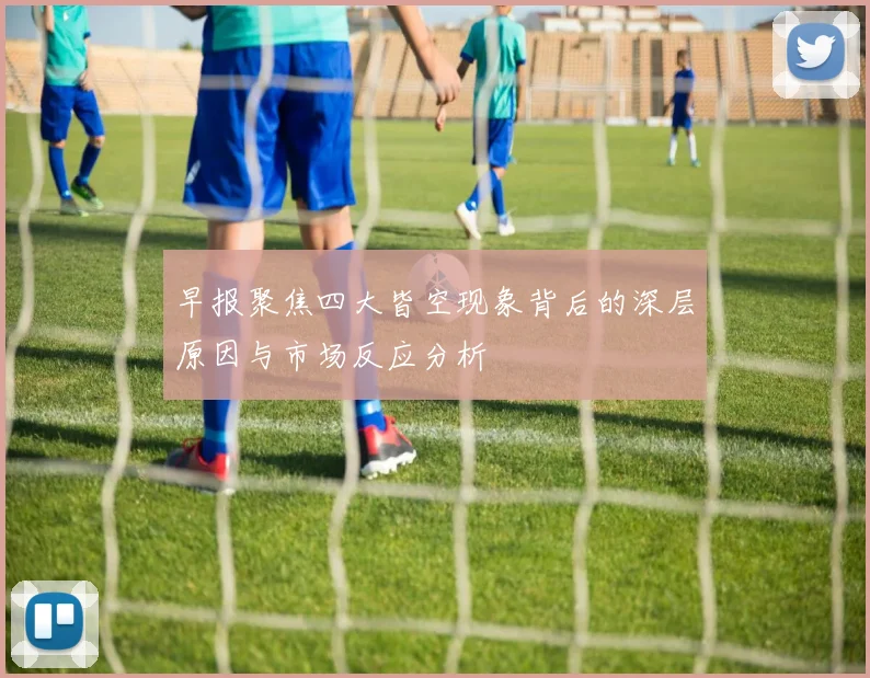 早报聚焦四大皆空现象背后的深层原因与市场反应分析