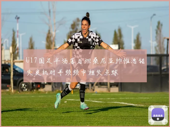 U17国足半场落后坦桑尼亚帅惟浩错失良机对手频频中框失点球