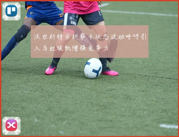 沃尔科特分析萨卡状态波动呼吁引入马杜埃凯增强竞争力