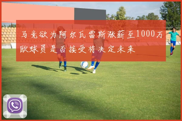 马竞欲为阿尔瓦雷斯涨薪至1000万欧球员是否接受将决定未来