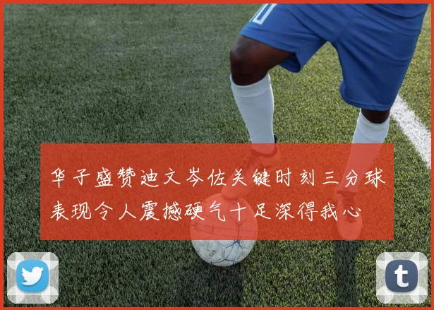 华子盛赞迪文岑佐关键时刻三分球表现令人震撼硬气十足深得我心