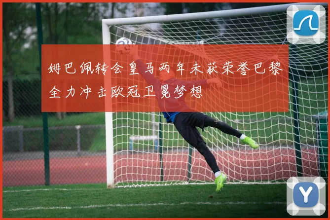 姆巴佩转会皇马两年未获荣誉巴黎全力冲击欧冠卫冕梦想