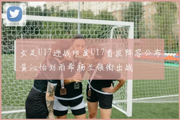 女足U17迎战印度U17首发阵容公布黄沁怡刘雨希杨兰领衔出战