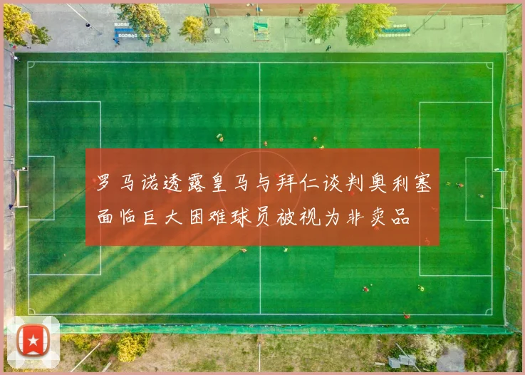 罗马诺透露皇马与拜仁谈判奥利塞面临巨大困难球员被视为非卖品