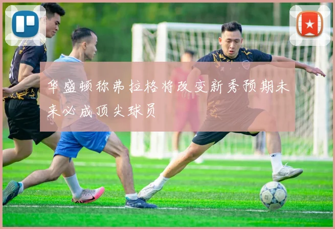 华盛顿称弗拉格将改变新秀预期未来必成顶尖球员