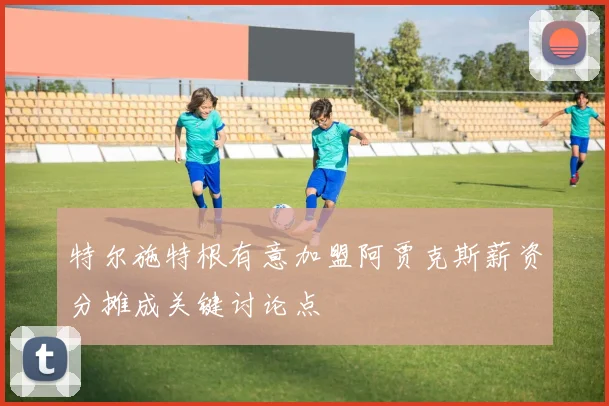 特尔施特根有意加盟阿贾克斯薪资分摊成关键讨论点