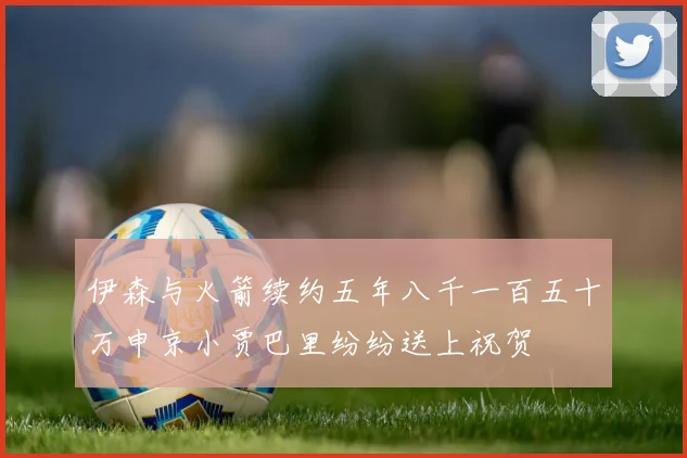 伊森与火箭续约五年八千一百五十万申京小贾巴里纷纷送上祝贺