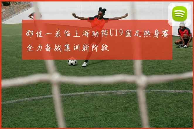 邵佳一亲临上海助阵U19国足热身赛全力备战集训新阶段
