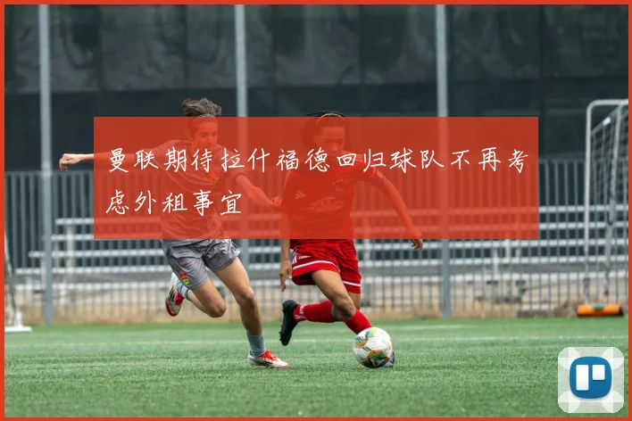 曼联期待拉什福德回归球队不再考虑外租事宜