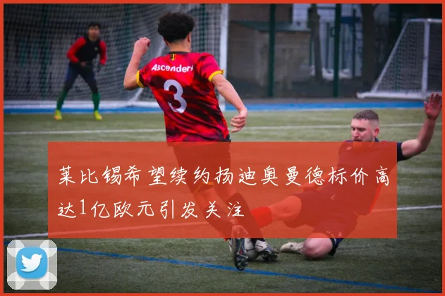 莱比锡希望续约扬迪奥曼德标价高达1亿欧元引发关注