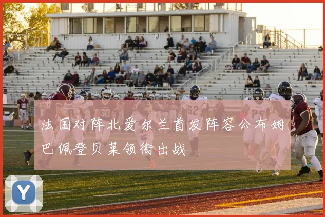 法国对阵北爱尔兰首发阵容公布姆巴佩登贝莱领衔出战