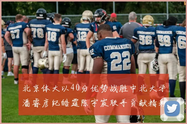 北京体大以40分优势战胜中北大学潘睿彦纪皓霆陈宇宸联手贡献精彩表现