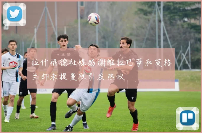 拉什福德社媒感谢维拉巴萨和英格兰却未提曼联引发热议