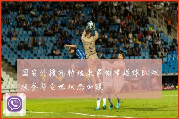 国安外援孔特结束事假重返球队积极参与合练状态回暖