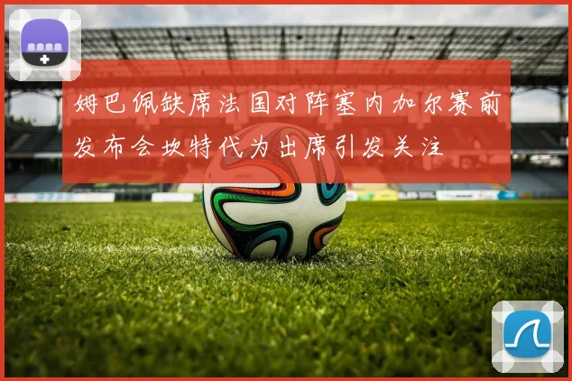 姆巴佩缺席法国对阵塞内加尔赛前发布会坎特代为出席引发关注