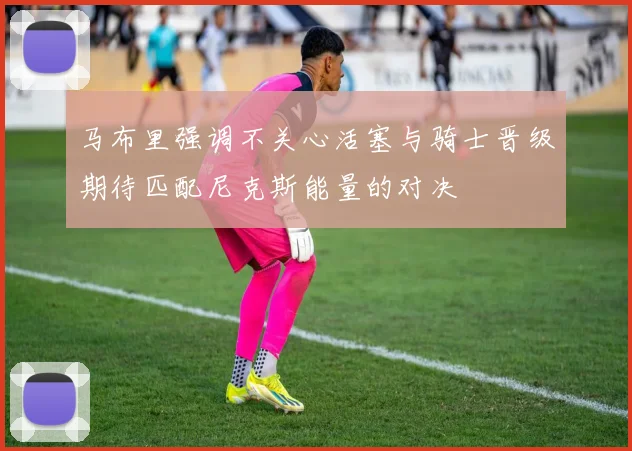 马布里强调不关心活塞与骑士晋级期待匹配尼克斯能量的对决