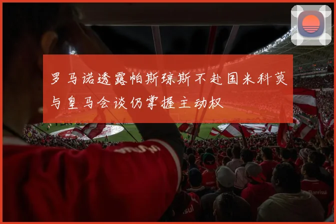 罗马诺透露帕斯琼斯不赴国米科莫与皇马会谈仍掌握主动权