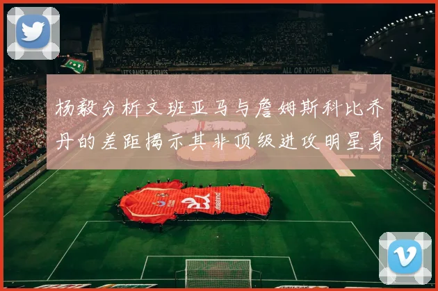 杨毅分析文班亚马与詹姆斯科比乔丹的差距揭示其非顶级进攻明星身份