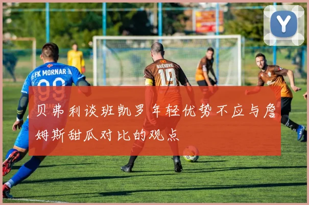 贝弗利谈班凯罗年轻优势不应与詹姆斯甜瓜对比的观点