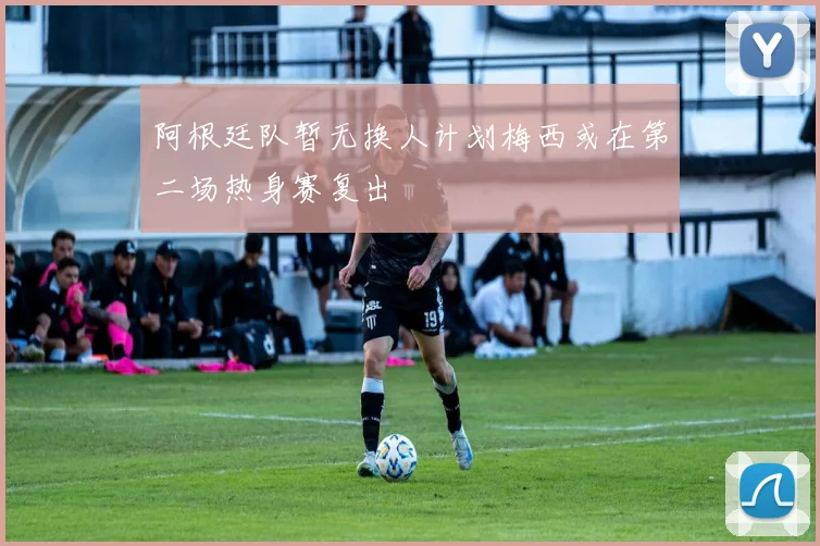 阿根廷队暂无换人计划梅西或在第二场热身赛复出