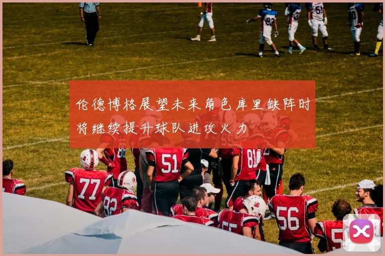 伦德博格展望未来角色库里缺阵时将继续提升球队进攻火力