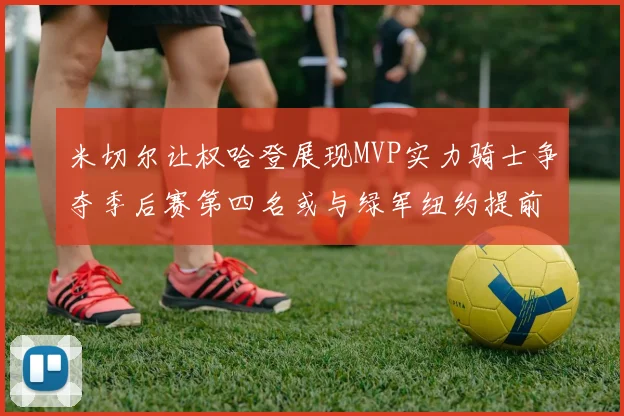 米切尔让权哈登展现MVP实力骑士争夺季后赛第四名或与绿军纽约提前交锋