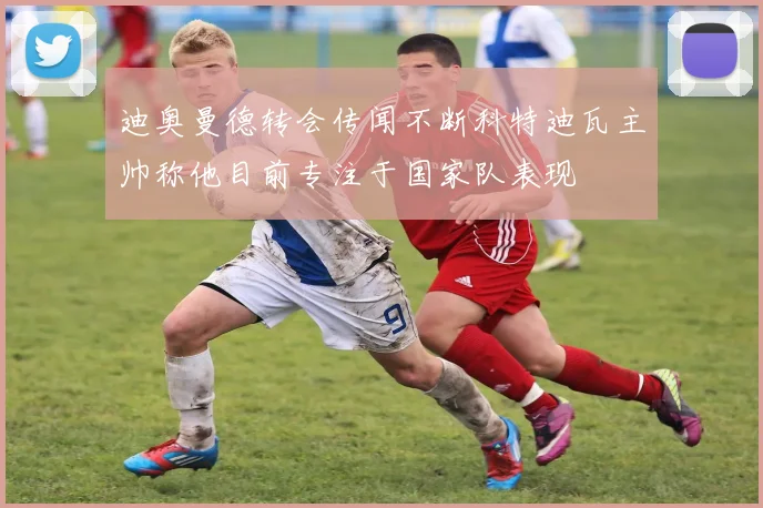 迪奥曼德转会传闻不断科特迪瓦主帅称他目前专注于国家队表现