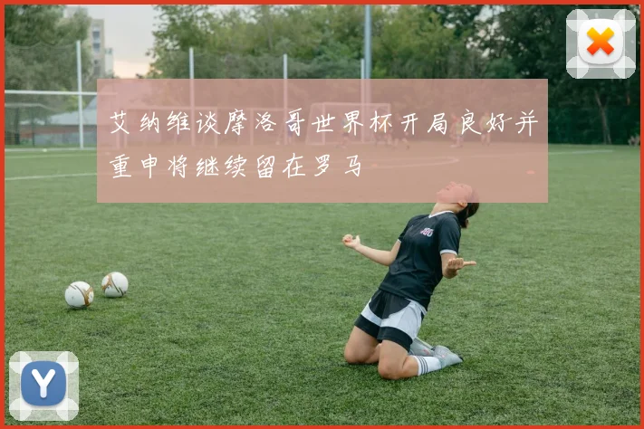 艾纳维谈摩洛哥世界杯开局良好并重申将继续留在罗马