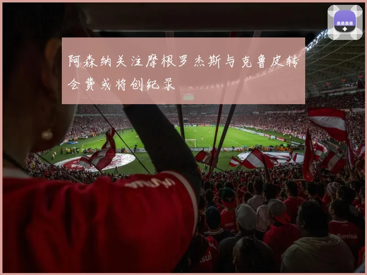 阿森纳关注摩根罗杰斯与克鲁皮转会费或将创纪录