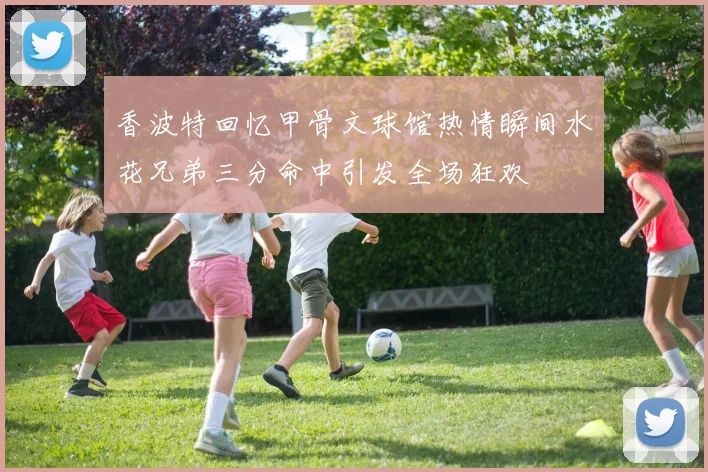 香波特回忆甲骨文球馆热情瞬间水花兄弟三分命中引发全场狂欢
